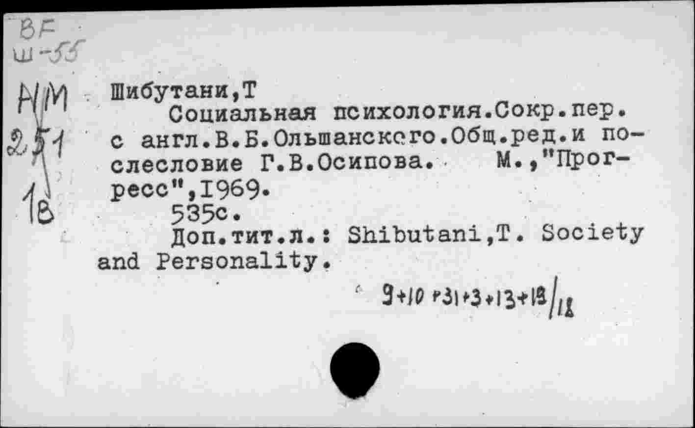 ﻿Шибутани,Т
Социальная психология.Сокр.пер. с англ.В.Б.Ольшанского.Общ.ред.и послесловие Г.В.Осипова.	М., ’’Прог-
ресс", 1969.
535с.
Доп.тит.л.: Sh.ibutani,T. Society and Personality.
6 3+10